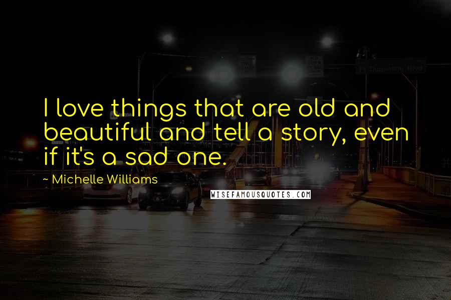 Michelle Williams Quotes: I love things that are old and beautiful and tell a story, even if it's a sad one.