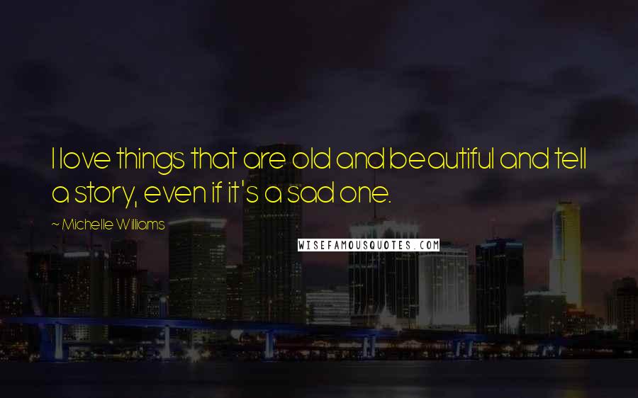 Michelle Williams Quotes: I love things that are old and beautiful and tell a story, even if it's a sad one.