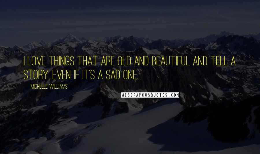 Michelle Williams Quotes: I love things that are old and beautiful and tell a story, even if it's a sad one.