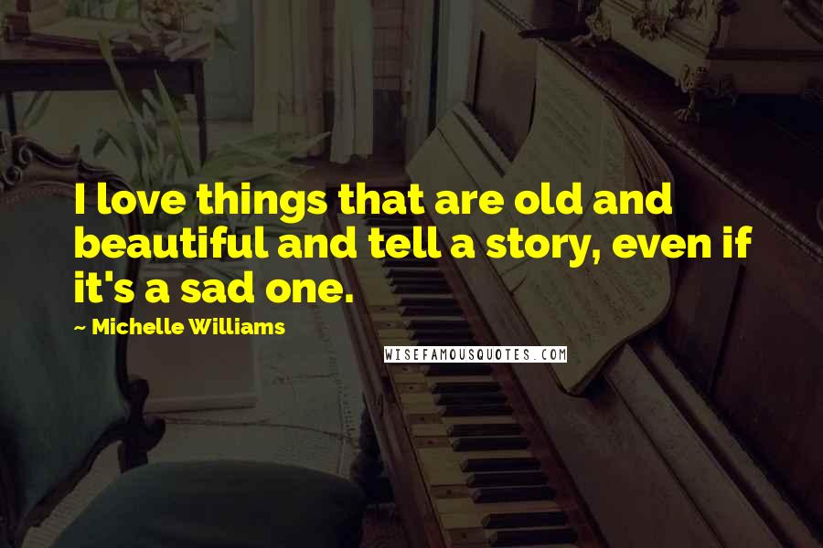 Michelle Williams Quotes: I love things that are old and beautiful and tell a story, even if it's a sad one.