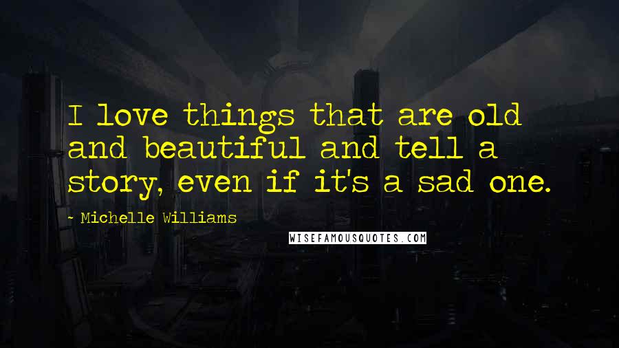 Michelle Williams Quotes: I love things that are old and beautiful and tell a story, even if it's a sad one.