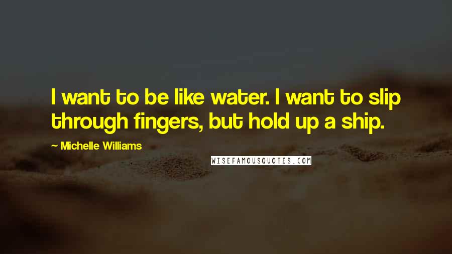 Michelle Williams Quotes: I want to be like water. I want to slip through fingers, but hold up a ship.