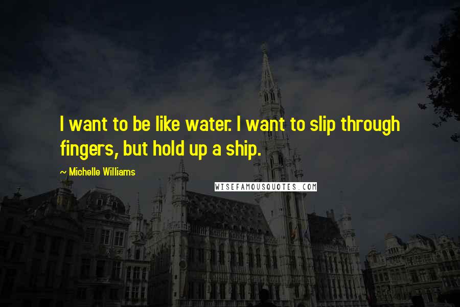 Michelle Williams Quotes: I want to be like water. I want to slip through fingers, but hold up a ship.