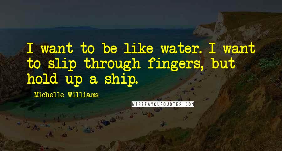 Michelle Williams Quotes: I want to be like water. I want to slip through fingers, but hold up a ship.