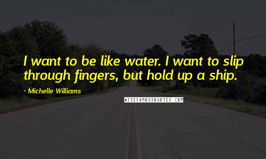 Michelle Williams Quotes: I want to be like water. I want to slip through fingers, but hold up a ship.