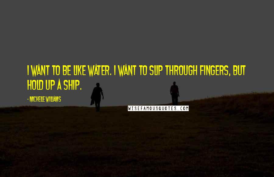 Michelle Williams Quotes: I want to be like water. I want to slip through fingers, but hold up a ship.