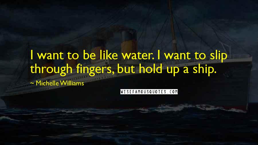 Michelle Williams Quotes: I want to be like water. I want to slip through fingers, but hold up a ship.