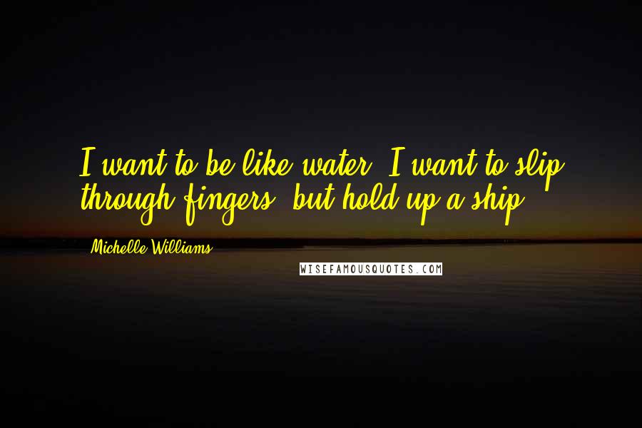 Michelle Williams Quotes: I want to be like water. I want to slip through fingers, but hold up a ship.