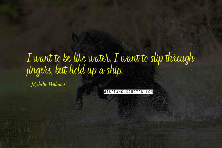 Michelle Williams Quotes: I want to be like water. I want to slip through fingers, but hold up a ship.