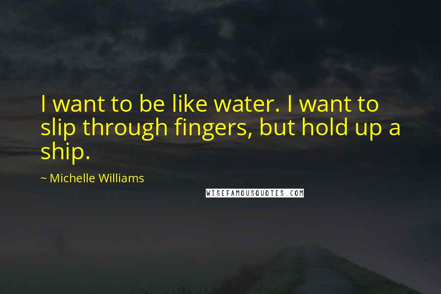 Michelle Williams Quotes: I want to be like water. I want to slip through fingers, but hold up a ship.