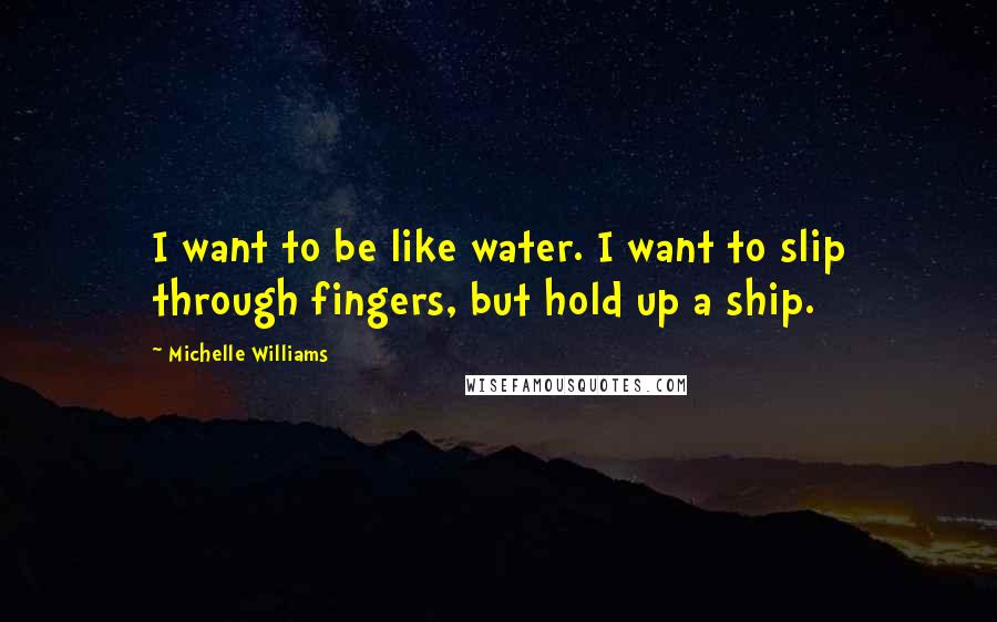 Michelle Williams Quotes: I want to be like water. I want to slip through fingers, but hold up a ship.