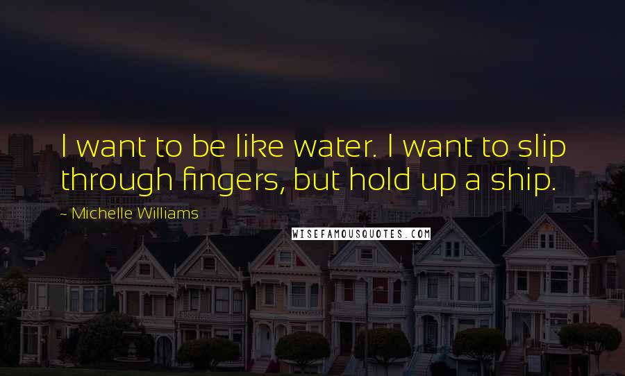 Michelle Williams Quotes: I want to be like water. I want to slip through fingers, but hold up a ship.