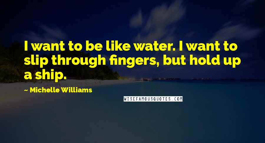 Michelle Williams Quotes: I want to be like water. I want to slip through fingers, but hold up a ship.