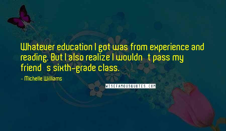 Michelle Williams Quotes: Whatever education I got was from experience and reading. But I also realize I wouldn't pass my friend's sixth-grade class.