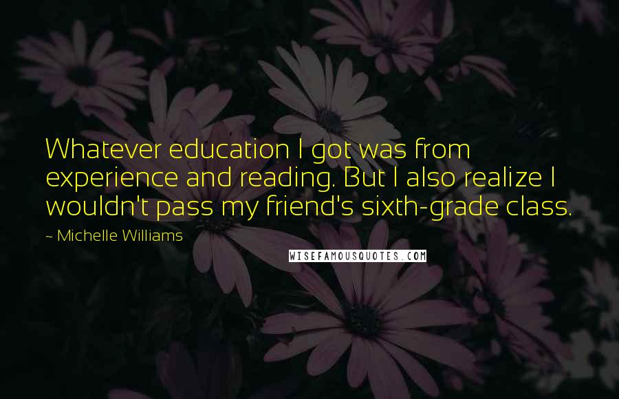 Michelle Williams Quotes: Whatever education I got was from experience and reading. But I also realize I wouldn't pass my friend's sixth-grade class.