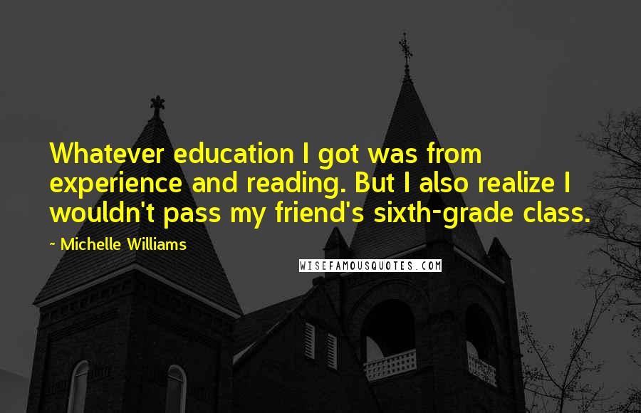 Michelle Williams Quotes: Whatever education I got was from experience and reading. But I also realize I wouldn't pass my friend's sixth-grade class.