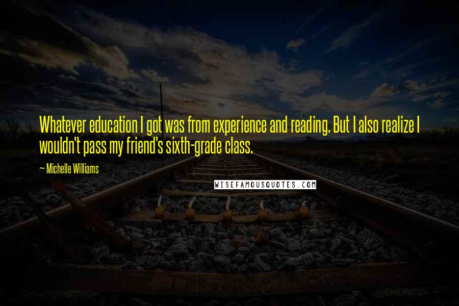 Michelle Williams Quotes: Whatever education I got was from experience and reading. But I also realize I wouldn't pass my friend's sixth-grade class.