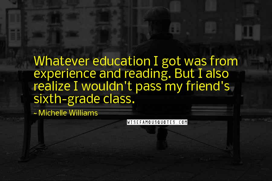 Michelle Williams Quotes: Whatever education I got was from experience and reading. But I also realize I wouldn't pass my friend's sixth-grade class.