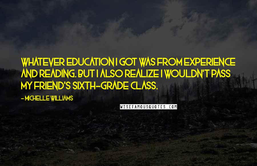 Michelle Williams Quotes: Whatever education I got was from experience and reading. But I also realize I wouldn't pass my friend's sixth-grade class.