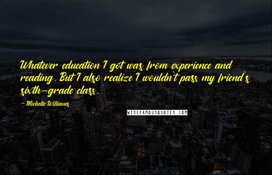 Michelle Williams Quotes: Whatever education I got was from experience and reading. But I also realize I wouldn't pass my friend's sixth-grade class.