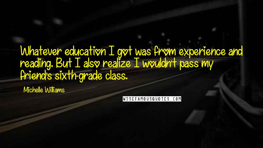 Michelle Williams Quotes: Whatever education I got was from experience and reading. But I also realize I wouldn't pass my friend's sixth-grade class.