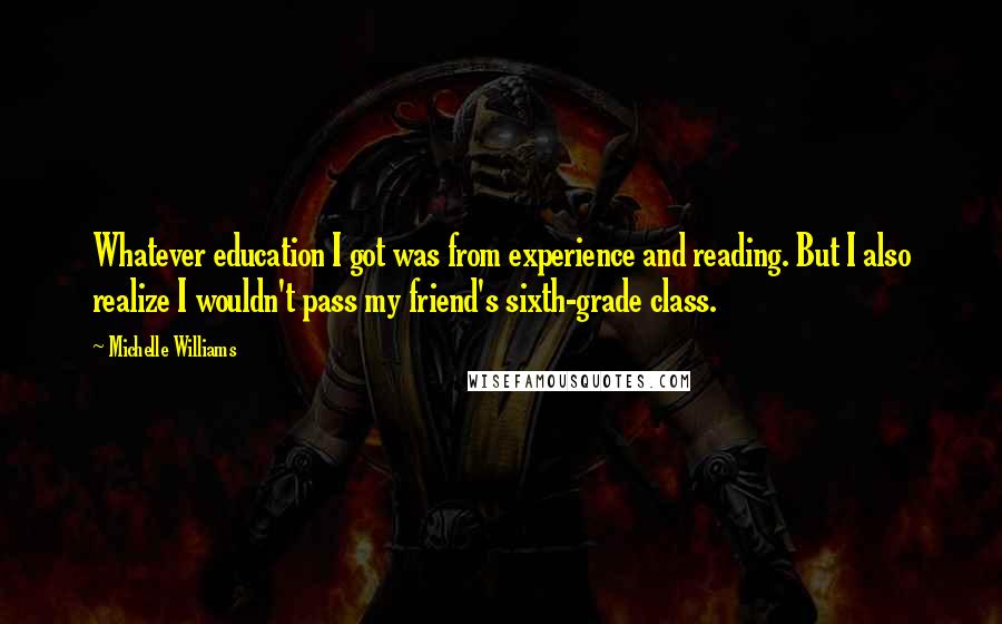 Michelle Williams Quotes: Whatever education I got was from experience and reading. But I also realize I wouldn't pass my friend's sixth-grade class.