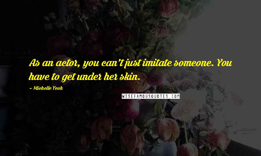 Michelle Yeoh Quotes: As an actor, you can't just imitate someone. You have to get under her skin.