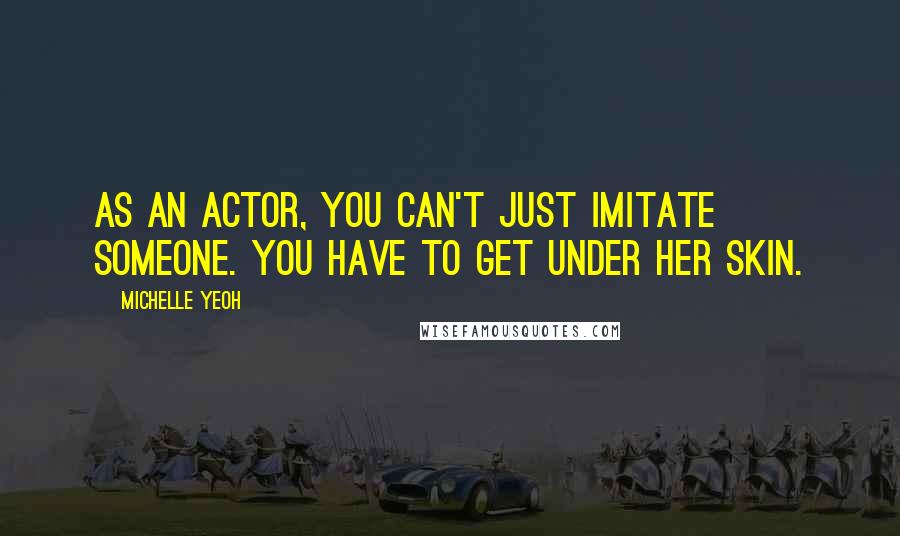 Michelle Yeoh Quotes: As an actor, you can't just imitate someone. You have to get under her skin.