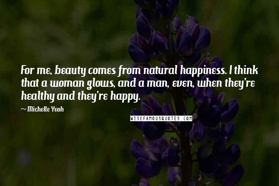 Michelle Yeoh Quotes: For me, beauty comes from natural happiness. I think that a woman glows, and a man, even, when they're healthy and they're happy.