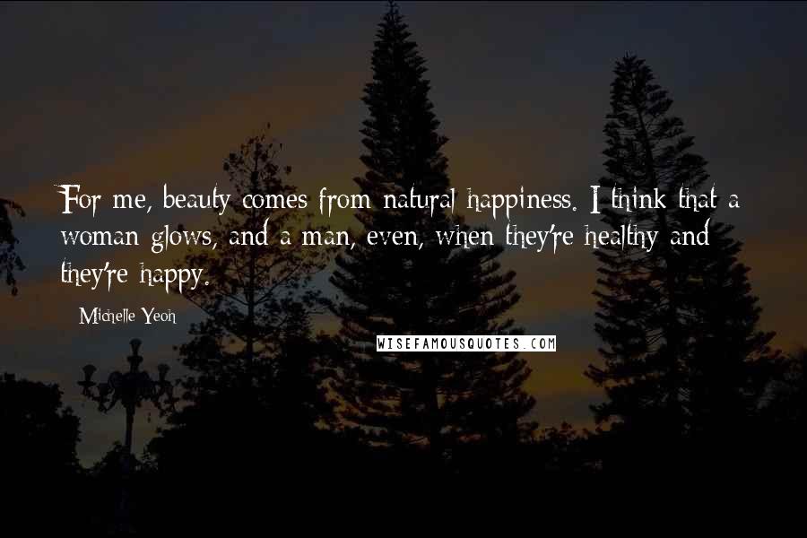 Michelle Yeoh Quotes: For me, beauty comes from natural happiness. I think that a woman glows, and a man, even, when they're healthy and they're happy.