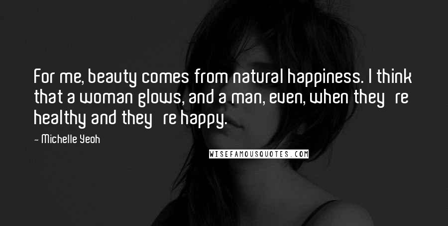 Michelle Yeoh Quotes: For me, beauty comes from natural happiness. I think that a woman glows, and a man, even, when they're healthy and they're happy.