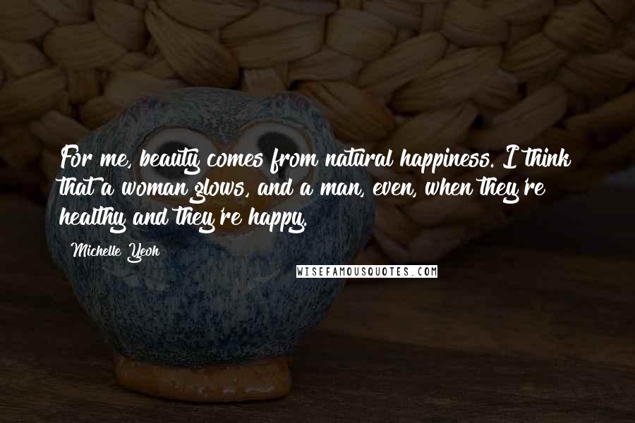 Michelle Yeoh Quotes: For me, beauty comes from natural happiness. I think that a woman glows, and a man, even, when they're healthy and they're happy.
