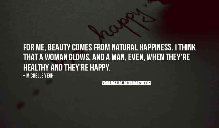 Michelle Yeoh Quotes: For me, beauty comes from natural happiness. I think that a woman glows, and a man, even, when they're healthy and they're happy.
