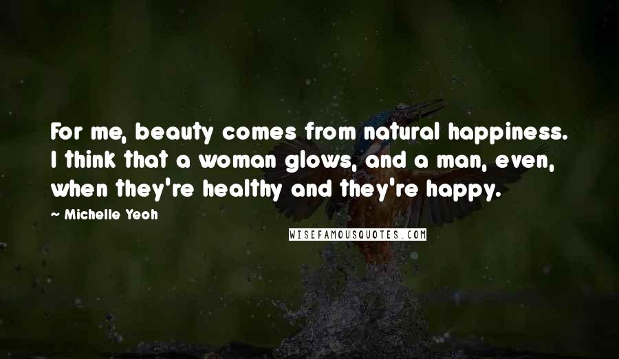 Michelle Yeoh Quotes: For me, beauty comes from natural happiness. I think that a woman glows, and a man, even, when they're healthy and they're happy.