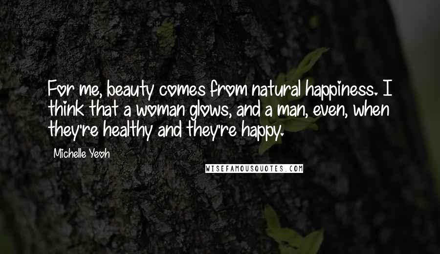 Michelle Yeoh Quotes: For me, beauty comes from natural happiness. I think that a woman glows, and a man, even, when they're healthy and they're happy.