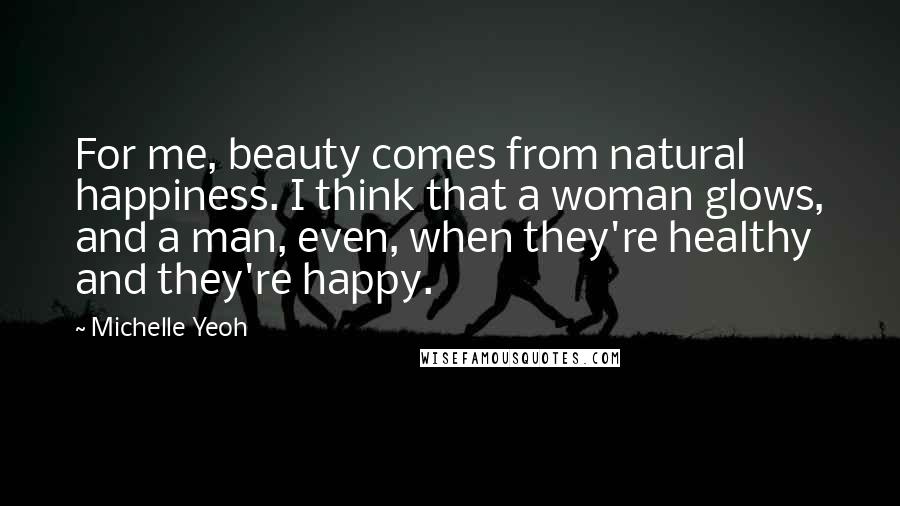 Michelle Yeoh Quotes: For me, beauty comes from natural happiness. I think that a woman glows, and a man, even, when they're healthy and they're happy.