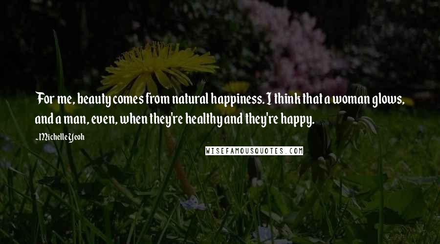 Michelle Yeoh Quotes: For me, beauty comes from natural happiness. I think that a woman glows, and a man, even, when they're healthy and they're happy.