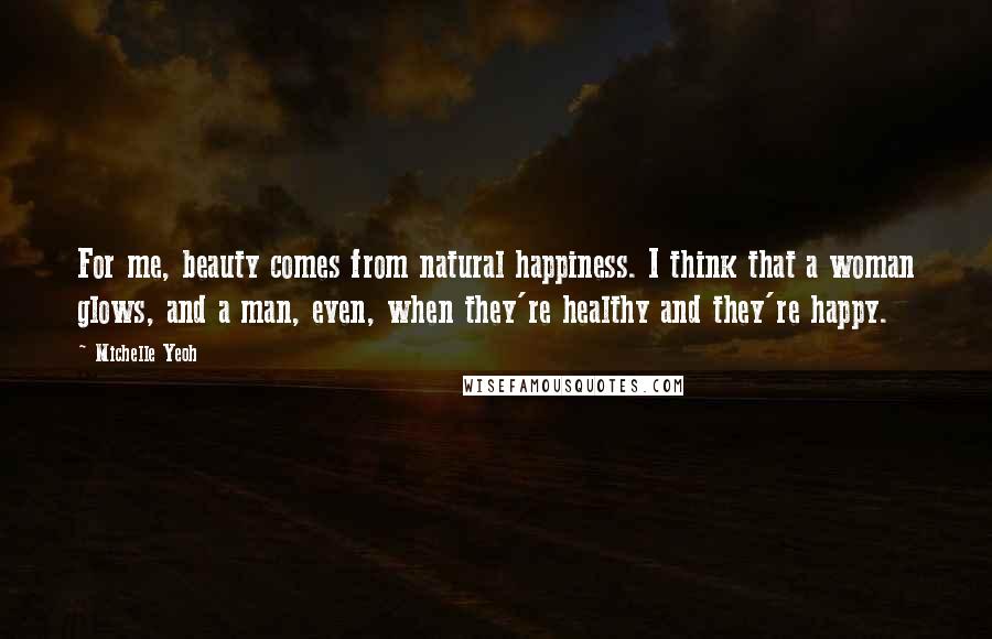 Michelle Yeoh Quotes: For me, beauty comes from natural happiness. I think that a woman glows, and a man, even, when they're healthy and they're happy.