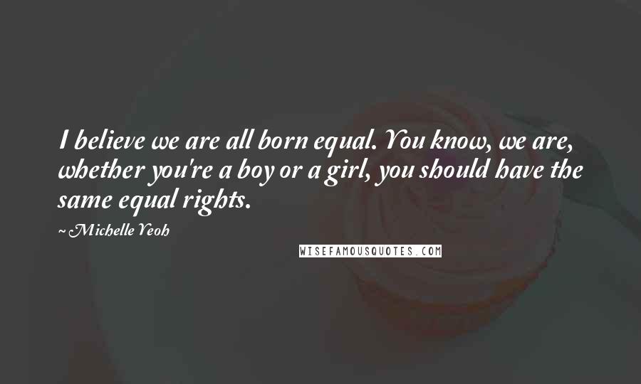 Michelle Yeoh Quotes: I believe we are all born equal. You know, we are, whether you're a boy or a girl, you should have the same equal rights.