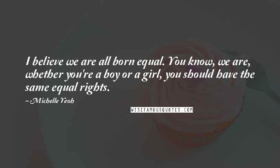 Michelle Yeoh Quotes: I believe we are all born equal. You know, we are, whether you're a boy or a girl, you should have the same equal rights.