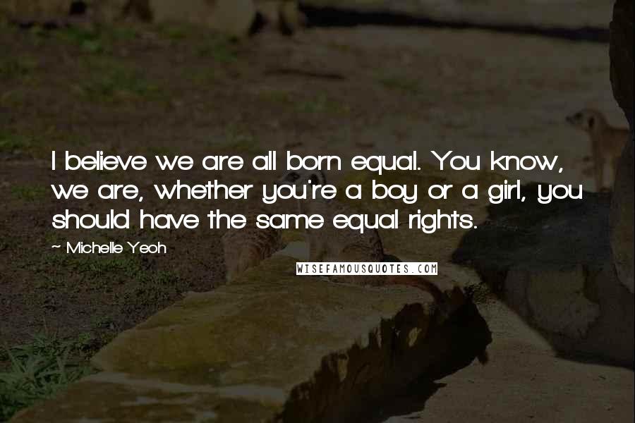 Michelle Yeoh Quotes: I believe we are all born equal. You know, we are, whether you're a boy or a girl, you should have the same equal rights.