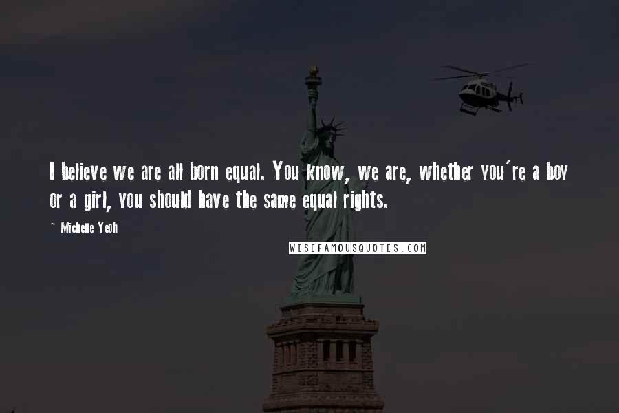 Michelle Yeoh Quotes: I believe we are all born equal. You know, we are, whether you're a boy or a girl, you should have the same equal rights.