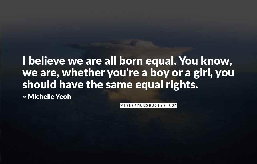 Michelle Yeoh Quotes: I believe we are all born equal. You know, we are, whether you're a boy or a girl, you should have the same equal rights.