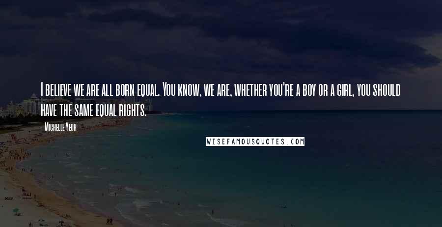 Michelle Yeoh Quotes: I believe we are all born equal. You know, we are, whether you're a boy or a girl, you should have the same equal rights.