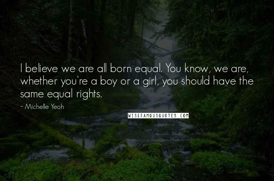 Michelle Yeoh Quotes: I believe we are all born equal. You know, we are, whether you're a boy or a girl, you should have the same equal rights.