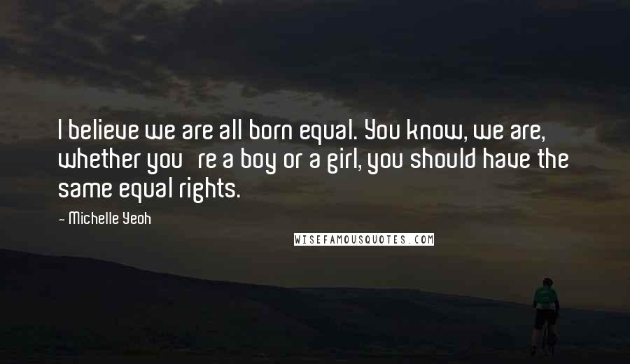 Michelle Yeoh Quotes: I believe we are all born equal. You know, we are, whether you're a boy or a girl, you should have the same equal rights.