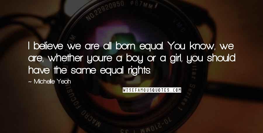 Michelle Yeoh Quotes: I believe we are all born equal. You know, we are, whether you're a boy or a girl, you should have the same equal rights.