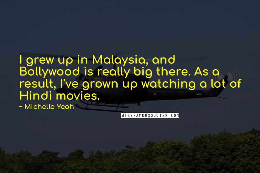 Michelle Yeoh Quotes: I grew up in Malaysia, and Bollywood is really big there. As a result, I've grown up watching a lot of Hindi movies.