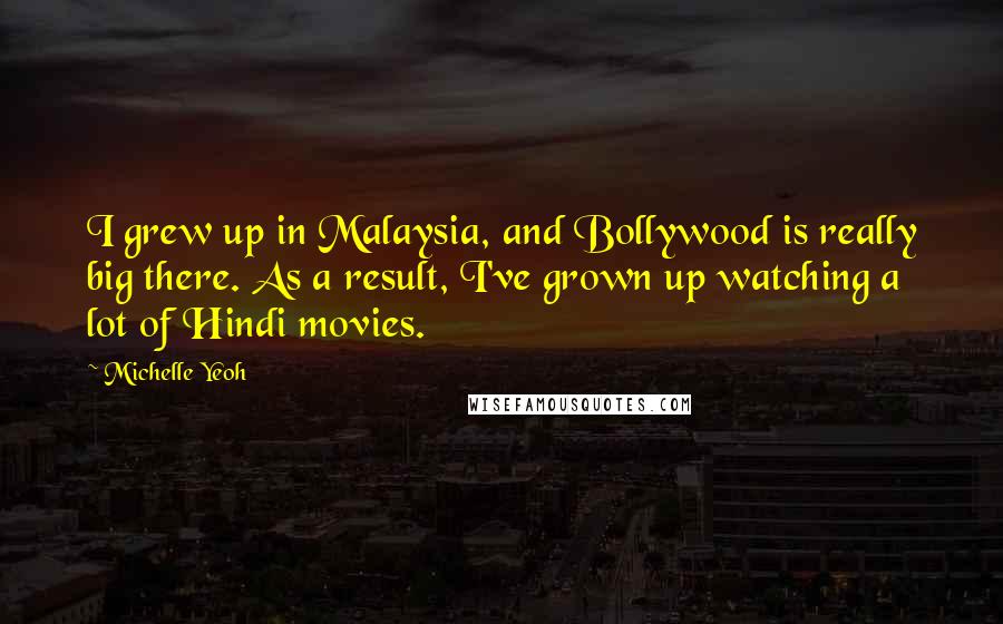Michelle Yeoh Quotes: I grew up in Malaysia, and Bollywood is really big there. As a result, I've grown up watching a lot of Hindi movies.