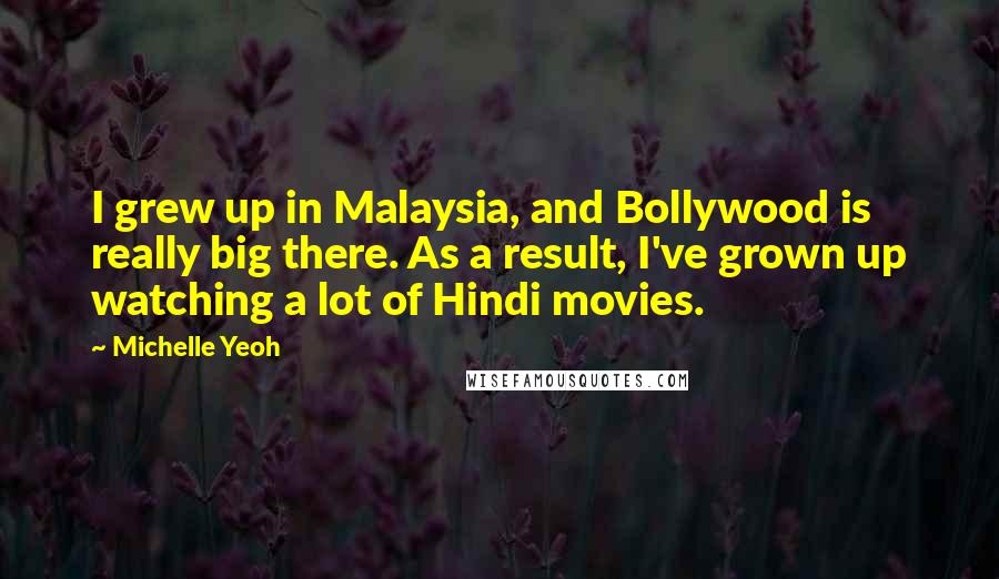Michelle Yeoh Quotes: I grew up in Malaysia, and Bollywood is really big there. As a result, I've grown up watching a lot of Hindi movies.